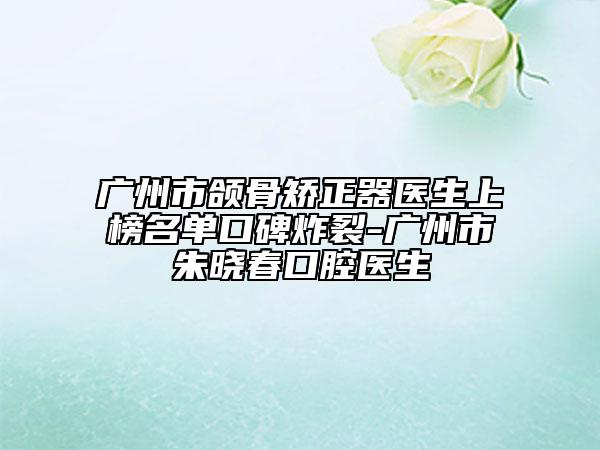 广州市颌骨矫正器医生上榜名单口碑炸裂-广州市朱晓春口腔医生