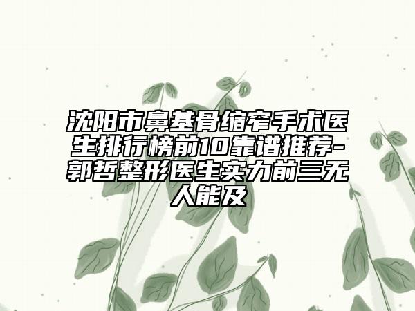 沈阳市鼻基骨缩窄手术医生排行榜前10靠谱推荐-郭哲整形医生实力前三无人能及