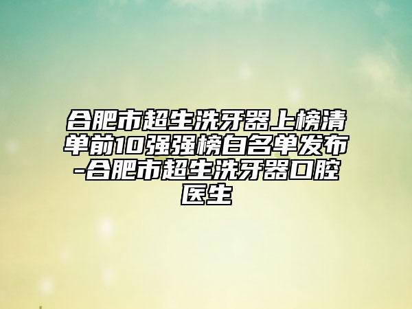 合肥市超生洗牙器上榜清单前10强强榜白名单发布-合肥市超生洗牙器口腔医生