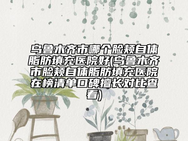 乌鲁木齐市哪个脸颊自体脂肪填充医院好(乌鲁木齐市脸颊自体脂肪填充医院在榜清单口碑擅长对比查看)