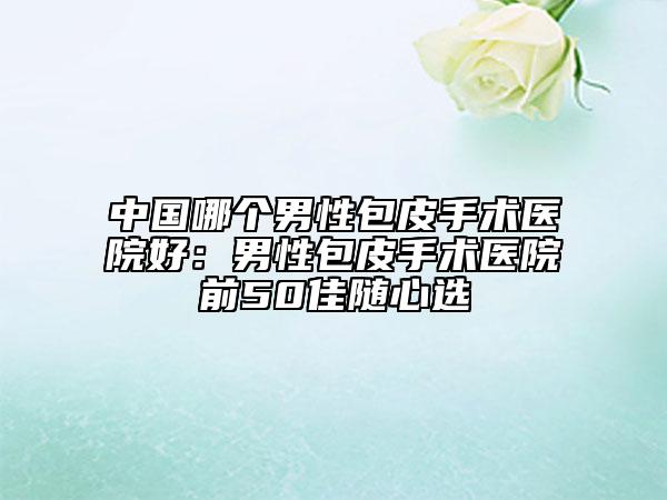 中国哪个男性包皮手术医院好：男性包皮手术医院前50佳随心选