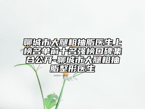 聊城市大腿粗抽脂医生上榜名单前十名强榜口碑集合公开-聊城市大腿粗抽脂整形医生