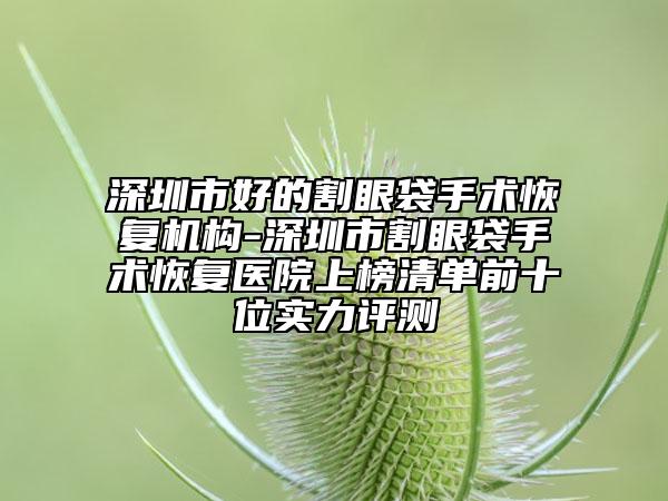 深圳市好的割眼袋手术恢复机构-深圳市割眼袋手术恢复医院上榜清单前十位实力评测