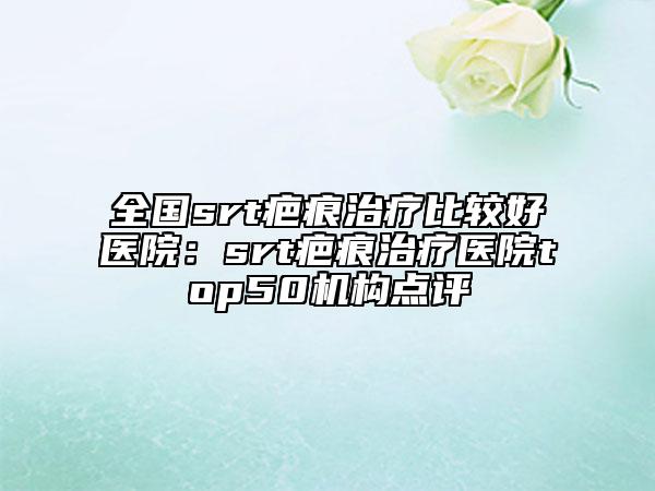 全国srt疤痕治疗比较好医院：srt疤痕治疗医院top50机构点评