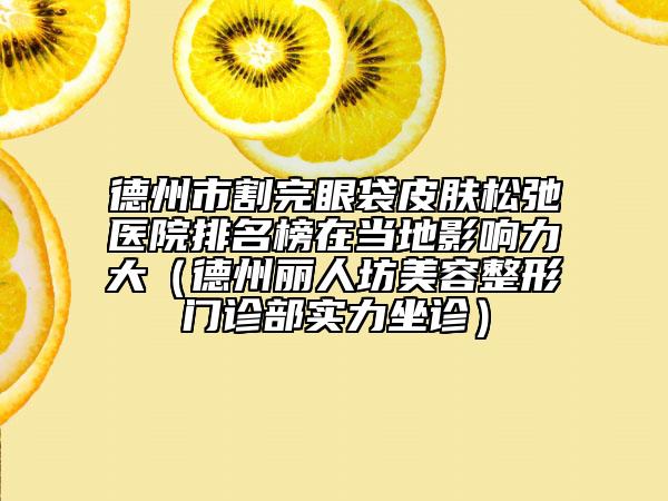 德州市割完眼袋皮肤松弛医院排名榜在当地影响力大（德州丽人坊美容整形门诊部实力坐诊）