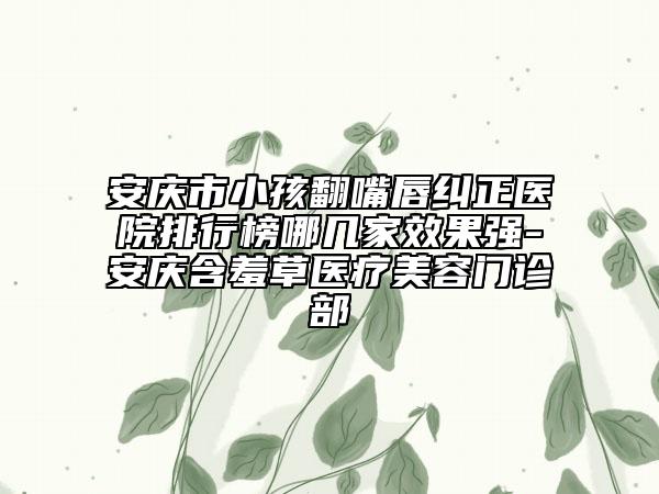 安庆市小孩翻嘴唇纠正医院排行榜哪几家效果强-安庆含羞草医疗美容门诊部