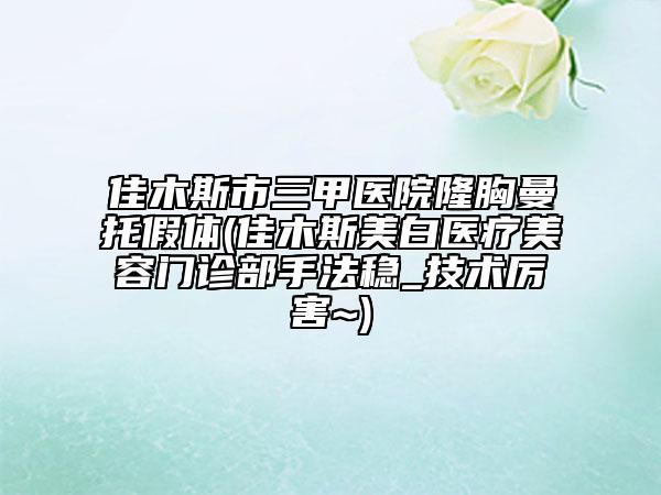 佳木斯市三甲医院隆胸曼托假体(佳木斯美白医疗美容门诊部手法稳_技术厉害~)
