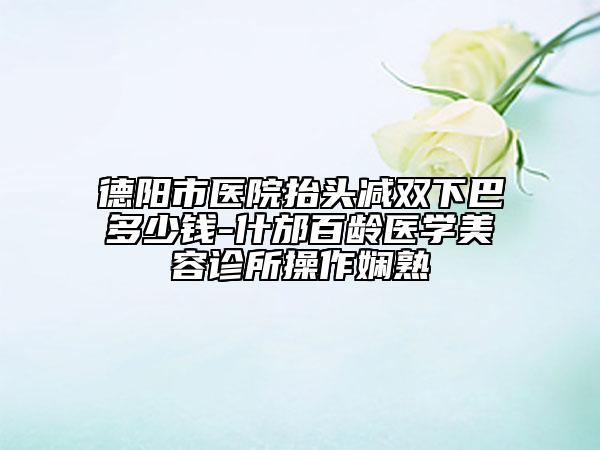德阳市医院抬头减双下巴多少钱-什邡百龄医学美容诊所操作娴熟