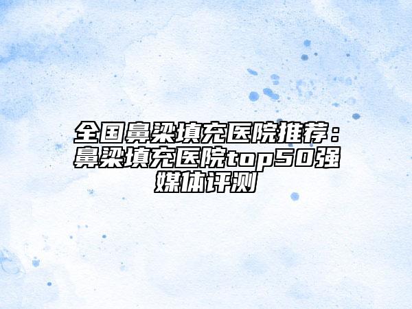 全国鼻梁填充医院推荐：鼻梁填充医院top50强媒体评测