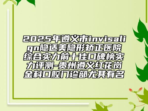 2025年遵义市invisalign隐适美隐形矫正医院综合实力前十佳口碑榜实力评测-贵州遵义红花岗金科口腔门诊部尤其有名