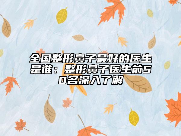 全国整形鼻子最好的医生是谁：整形鼻子医生前50名深入了解