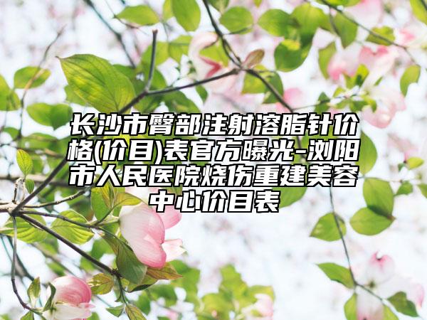长沙市臀部注射溶脂针价格(价目)表官方曝光-浏阳市人民医院烧伤重建美容中心价目表