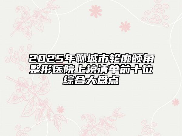 2025年聊城市轮廓颌角整形医院上榜清单前十位综合大盘点