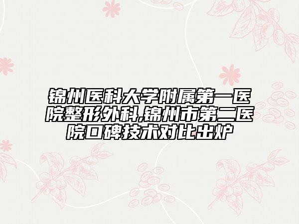 锦州医科大学附属第一医院整形外科,锦州市第二医院口碑技术对比出炉