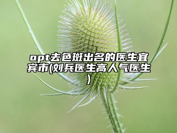 opt去色斑出名的医生宜宾市(刘兵医生高人气医生)
