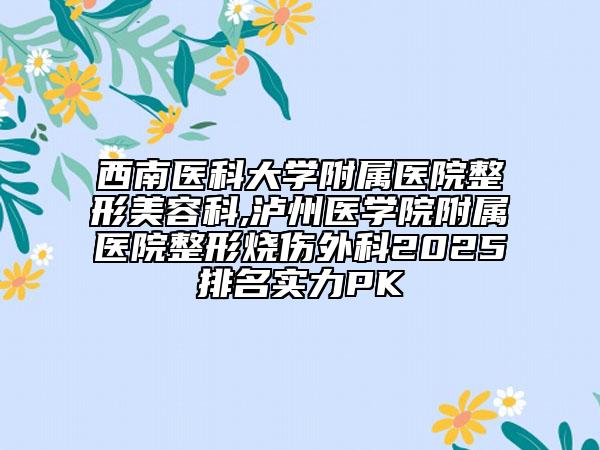 西南医科大学附属医院整形美容科,泸州医学院附属医院整形烧伤外科2025排名实力PK