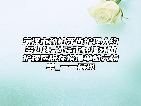 菏泽市种植牙齿护理大约多少钱-菏泽市种植牙齿护理医院在榜清单前六榜单_一一展现