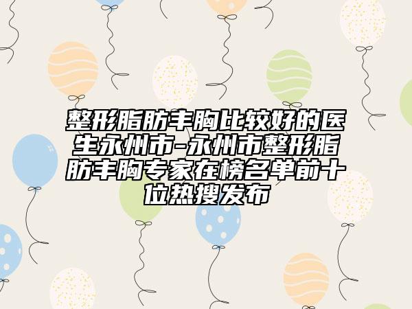 整形脂肪丰胸比较好的医生永州市-永州市整形脂肪丰胸专家在榜名单前十位热搜发布