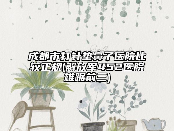 成都市打针垫鼻子医院比较正规(解放军452医院雄踞前三)