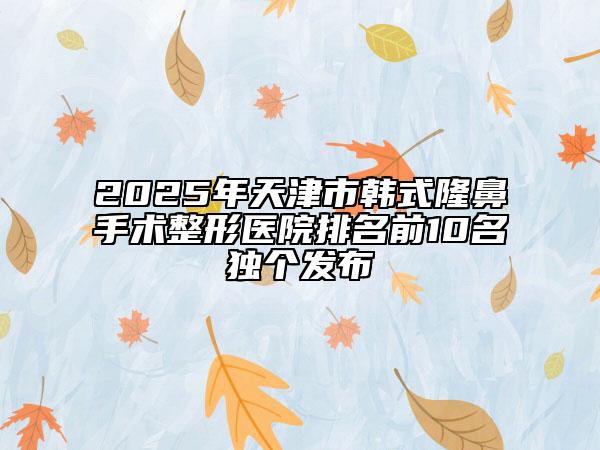 2025年天津市韩式隆鼻手术整形医院排名前10名独个发布