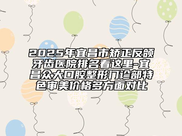 2025年宜昌市矫正反颌牙齿医院排名看这里-宜昌众大口腔整形门诊部特色审美价格多方面对比