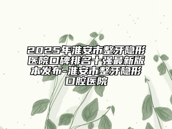 2025年淮安市整牙隐形医院口碑排名十强最新版本发布-淮安市整牙隐形口腔医院