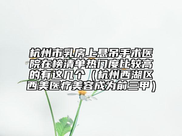 杭州市乳房上悬吊手术医院在榜清单热门度比较高的有这几个（杭州西湖区西美医疗美容成为前三甲）