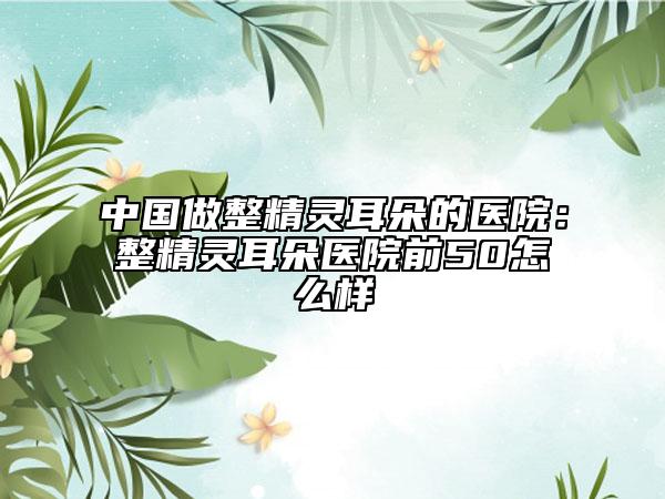 中国做整精灵耳朵的医院：整精灵耳朵医院前50怎么样