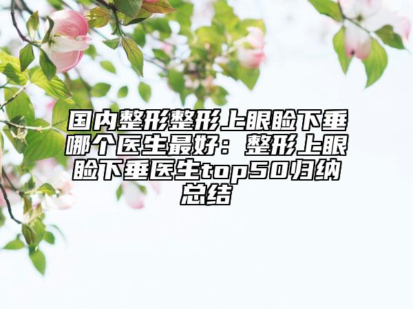 国内整形整形上眼睑下垂哪个医生最好：整形上眼睑下垂医生top50归纳总结