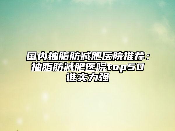 国内抽脂肪减肥医院推荐：抽脂肪减肥医院top50谁实力强