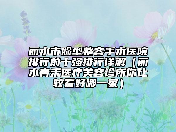 丽水市脸型整容手术医院排行前十强排行详解（丽水青禾医疗美容诊所你比较看好哪一家）