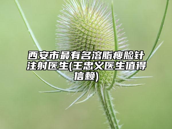西安市最有名溶脂瘦脸针注射医生(王忠义医生值得信赖)
