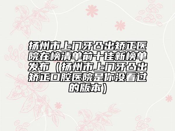 扬州市上门牙凸出矫正医院在榜清单前十佳新榜单发布（扬州市上门牙凸出矫正口腔医院是你没看过的版本）