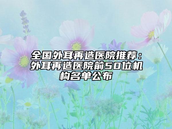 全国外耳再造医院推荐：外耳再造医院前50位机构名单公布