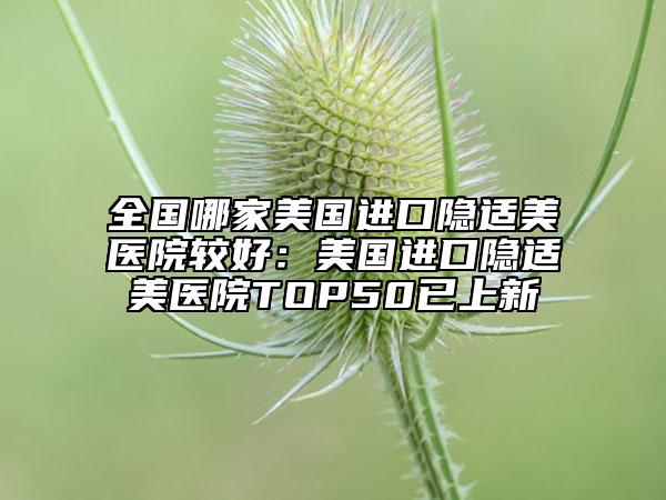 全国哪家美国进口隐适美医院较好：美国进口隐适美医院TOP50已上新