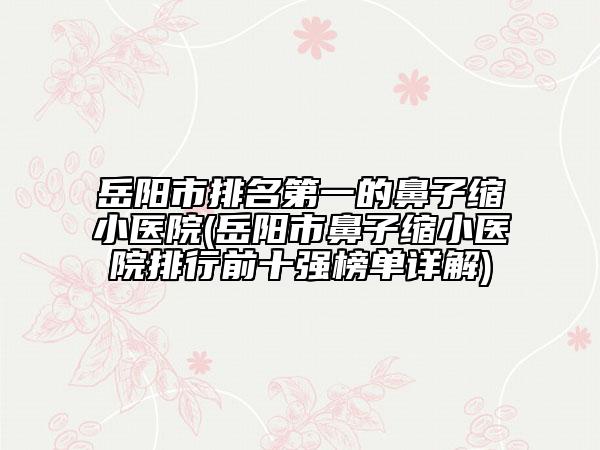 岳阳市排名第一的鼻子缩小医院(岳阳市鼻子缩小医院排行前十强榜单详解)