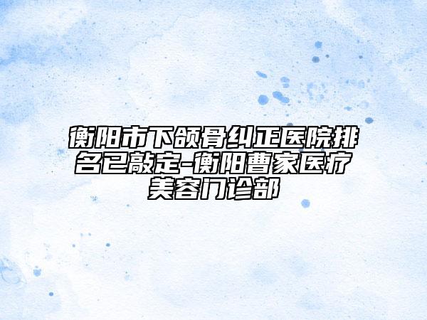 衡阳市下颌骨纠正医院排名已敲定-衡阳曹家医疗美容门诊部