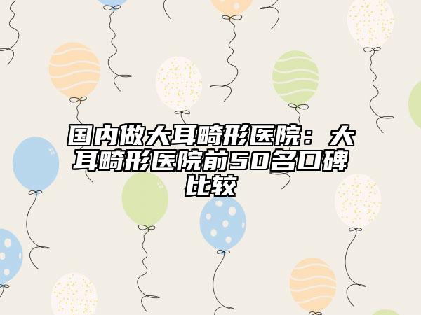 国内做大耳畸形医院：大耳畸形医院前50名口碑比较