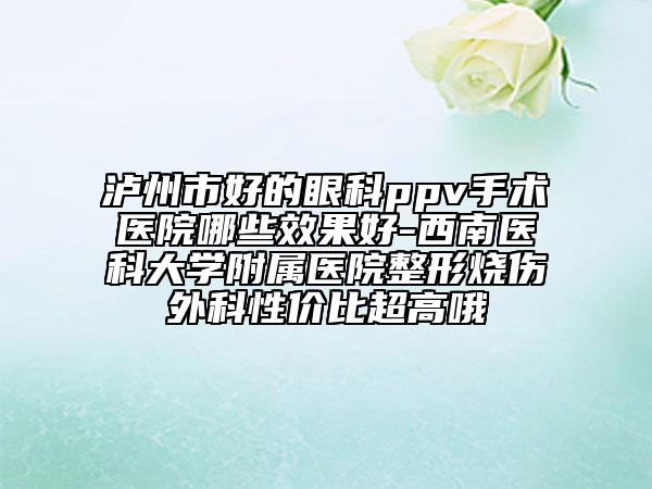 泸州市好的眼科ppv手术医院哪些效果好-西南医科大学附属医院整形烧伤外科性价比超高哦