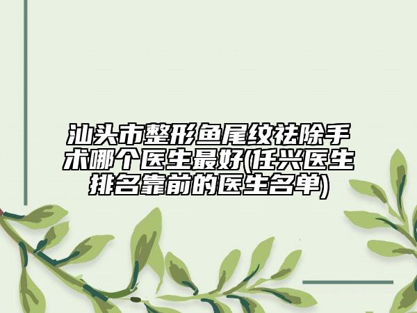 汕头市整形鱼尾纹祛除手术哪个医生最好(任兴医生排名靠前的医生名单)