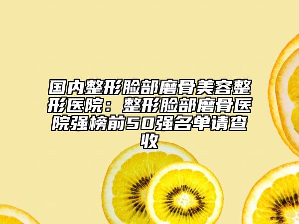 国内整形脸部磨骨美容整形医院：整形脸部磨骨医院强榜前50强名单请查收