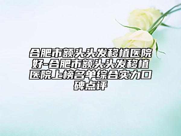 合肥市额头头发移植医院好-合肥市额头头发移植医院上榜名单综合实力口碑点评