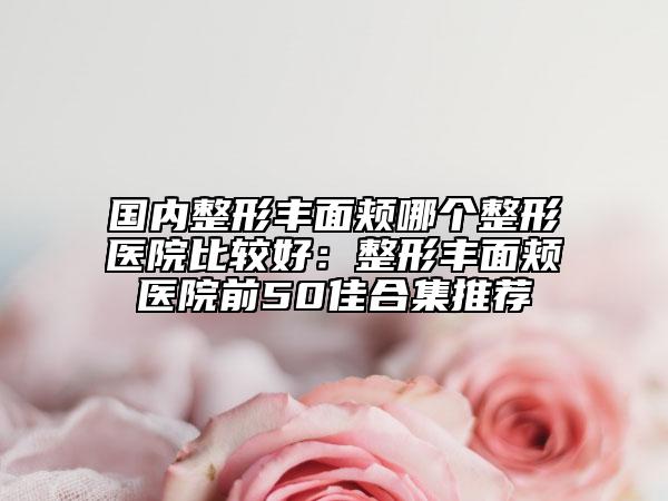 国内整形丰面颊哪个整形医院比较好：整形丰面颊医院前50佳合集推荐