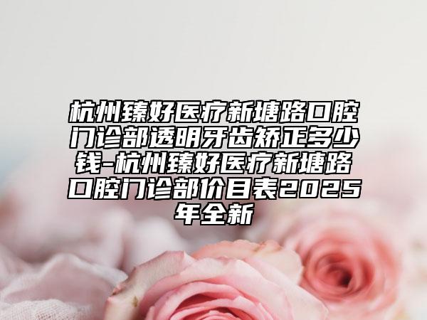 杭州臻好医疗新塘路口腔门诊部透明牙齿矫正多少钱-杭州臻好医疗新塘路口腔门诊部价目表2025年全新