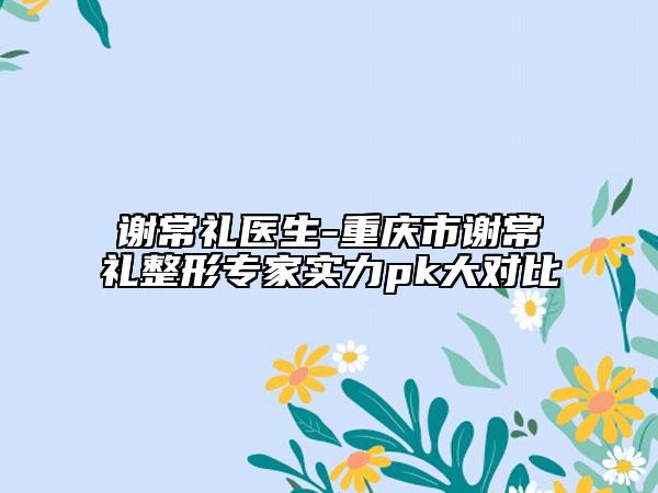 谢常礼医生-重庆市谢常礼整形专家实力pk大对比