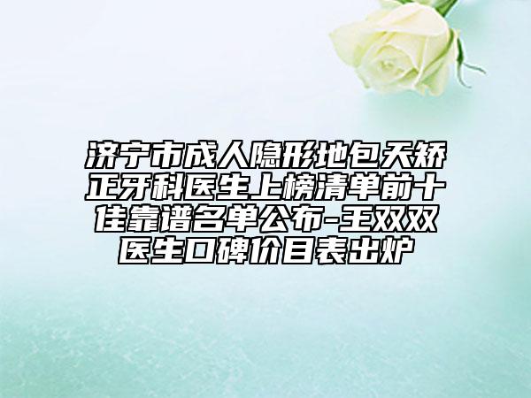 济宁市成人隐形地包天矫正牙科医生上榜清单前十佳靠谱名单公布-王双双医生口碑价目表出炉