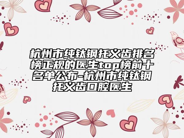 杭州市纯钛钢托义齿排名榜正规的医生top榜前十名单公布-杭州市纯钛钢托义齿口腔医生