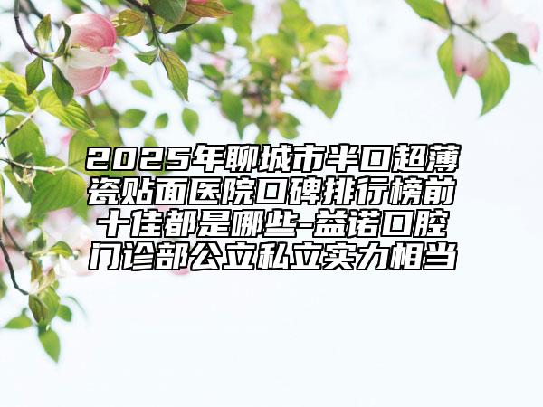 2025年聊城市半口超薄瓷贴面医院口碑排行榜前十佳都是哪些-益诺口腔门诊部公立私立实力相当