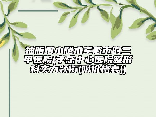 抽脂瘦小腿术孝感市的三甲医院(孝感中心医院整形科实力领衔(附价格表))