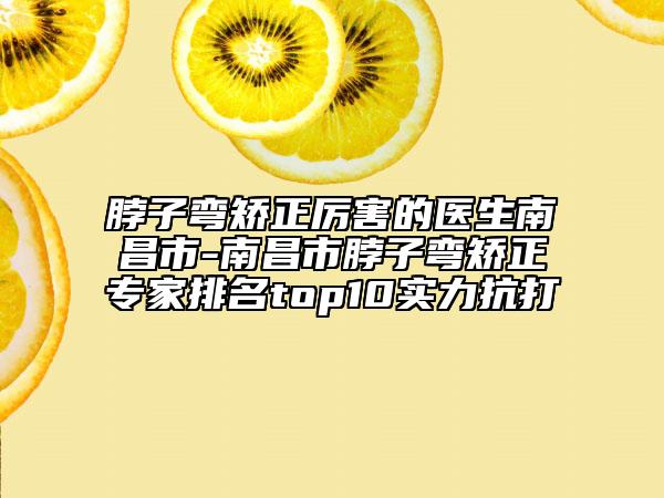 脖子弯矫正厉害的医生南昌市-南昌市脖子弯矫正专家排名top10实力抗打